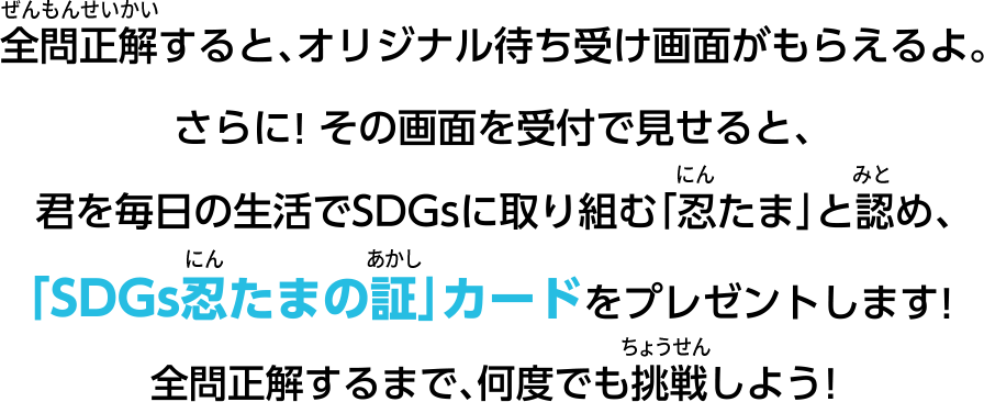 全問正解すると、オリジナル待ち受け画面がもらえるよ。さらに！その画面を受付で見せると、君の毎日の生活でSDGsに取り組む「忍たま」と認め、「SDGs忍たまの証」カードをプレゼントします！全問正解するまで、何度も挑戦しよう！